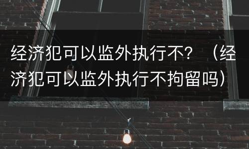 经济犯可以监外执行不？（经济犯可以监外执行不拘留吗）
