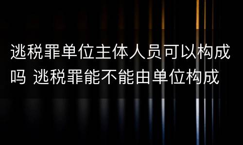逃税罪单位主体人员可以构成吗 逃税罪能不能由单位构成