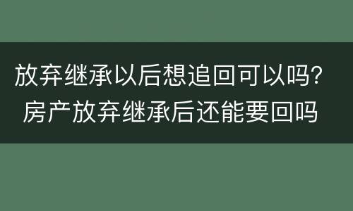 放弃继承以后想追回可以吗？ 房产放弃继承后还能要回吗