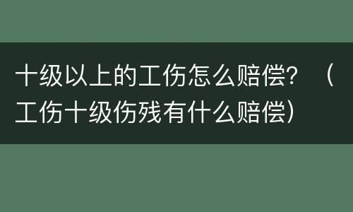 十级以上的工伤怎么赔偿？（工伤十级伤残有什么赔偿）