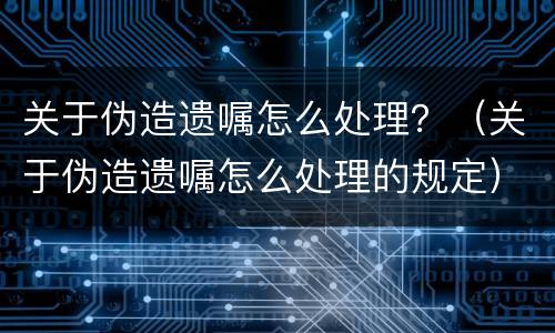 关于伪造遗嘱怎么处理？（关于伪造遗嘱怎么处理的规定）