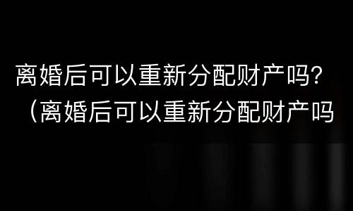 离婚后可以重新分配财产吗？（离婚后可以重新分配财产吗法律）