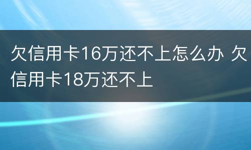 欠信用卡16万还不上怎么办 欠信用卡18万还不上
