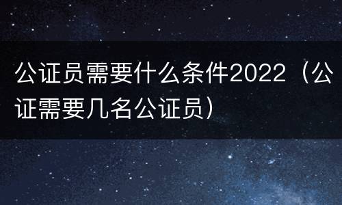 公证员需要什么条件2022（公证需要几名公证员）