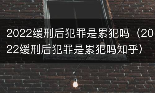 2022缓刑后犯罪是累犯吗（2022缓刑后犯罪是累犯吗知乎）