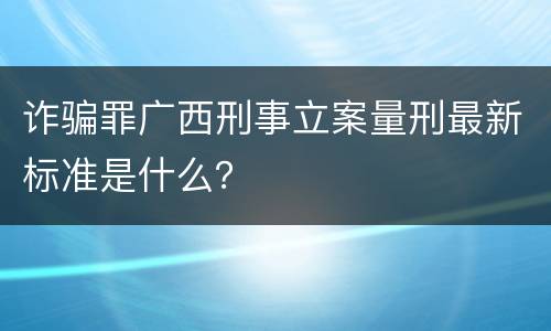 诈骗罪广西刑事立案量刑最新标准是什么？