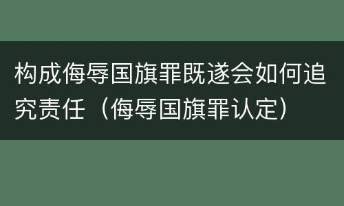 构成侮辱国旗罪既遂会如何追究责任（侮辱国旗罪认定）