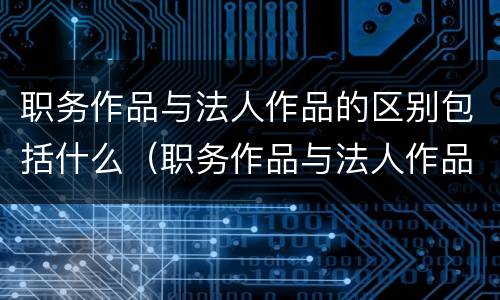 职务作品与法人作品的区别包括什么（职务作品与法人作品的区别包括什么）