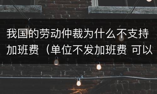 我国的劳动仲裁为什么不支持加班费（单位不发加班费 可以劳动仲裁吗）