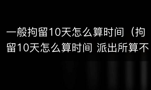 一般拘留10天怎么算时间（拘留10天怎么算时间 派出所算不算）