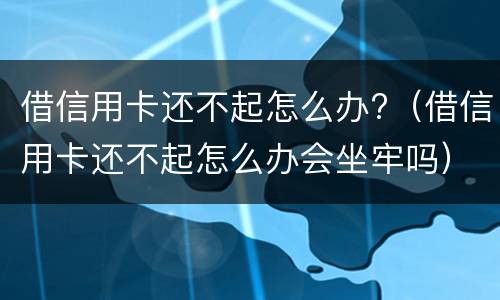 借信用卡还不起怎么办?（借信用卡还不起怎么办会坐牢吗）