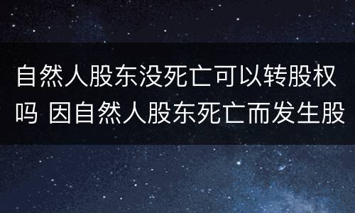 自然人股东没死亡可以转股权吗 因自然人股东死亡而发生股权继承