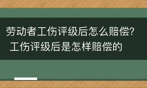 劳动者工伤评级后怎么赔偿？ 工伤评级后是怎样赔偿的