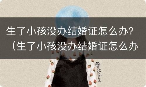 生了小孩没办结婚证怎么办？（生了小孩没办结婚证怎么办理）