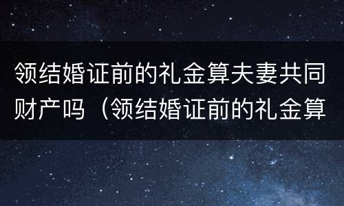 领结婚证前的礼金算夫妻共同财产吗（领结婚证前的礼金算夫妻共同财产吗怎么算）
