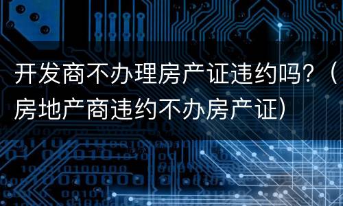 开发商不办理房产证违约吗?（房地产商违约不办房产证）