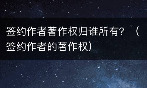 签约作者著作权归谁所有？（签约作者的著作权）