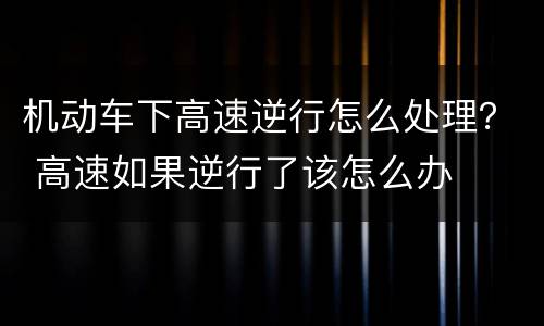 机动车下高速逆行怎么处理？ 高速如果逆行了该怎么办