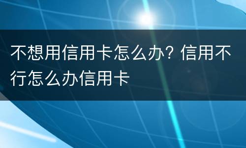 不想用信用卡怎么办? 信用不行怎么办信用卡