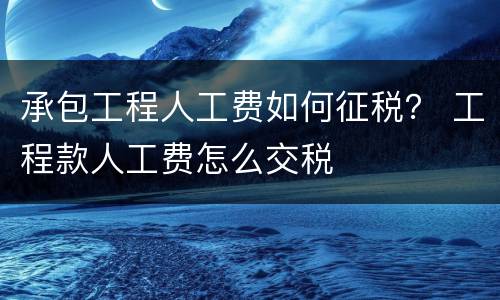 承包工程人工费如何征税？ 工程款人工费怎么交税