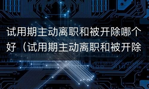 试用期主动离职和被开除哪个好（试用期主动离职和被开除哪个好一些）