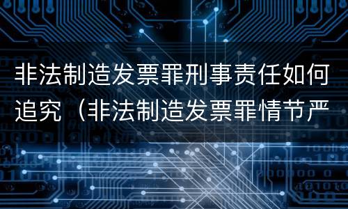 非法制造发票罪刑事责任如何追究（非法制造发票罪情节严重的）