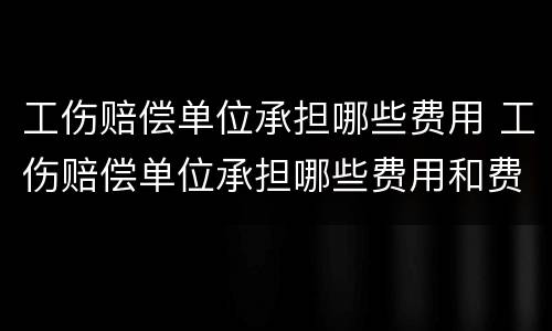 工伤赔偿单位承担哪些费用 工伤赔偿单位承担哪些费用和费用