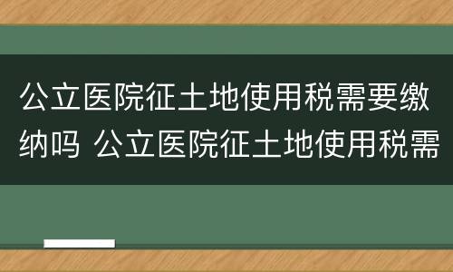 公立医院征土地使用税需要缴纳吗 公立医院征土地使用税需要缴纳吗北京