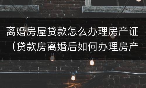 离婚房屋贷款怎么办理房产证（贷款房离婚后如何办理房产证）