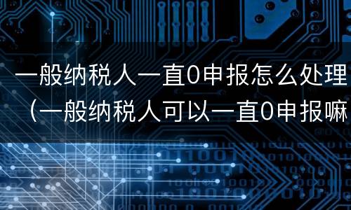 一般纳税人一直0申报怎么处理（一般纳税人可以一直0申报嘛）