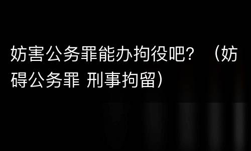 妨害公务罪能办拘役吧？（妨碍公务罪 刑事拘留）