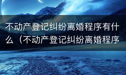 不动产登记纠纷离婚程序有什么（不动产登记纠纷离婚程序有什么影响）