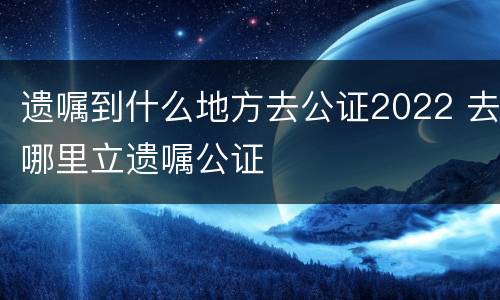 遗嘱到什么地方去公证2022 去哪里立遗嘱公证