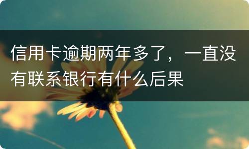 信用卡逾期两年多了，一直没有联系银行有什么后果
