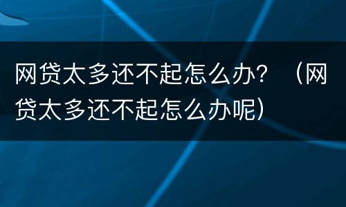 网贷太多还不起怎么办？（网贷太多还不起怎么办呢）