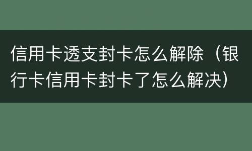 信用卡透支封卡怎么解除（银行卡信用卡封卡了怎么解决）