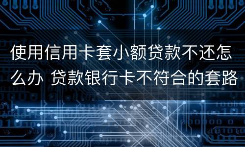 使用信用卡套小额贷款不还怎么办 贷款银行卡不符合的套路还用还吗
