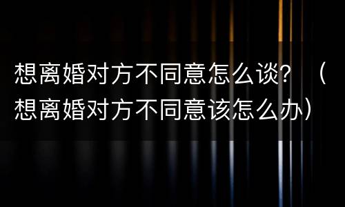 想离婚对方不同意怎么谈？（想离婚对方不同意该怎么办）