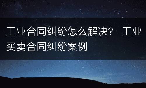 工业合同纠纷怎么解决？ 工业买卖合同纠纷案例