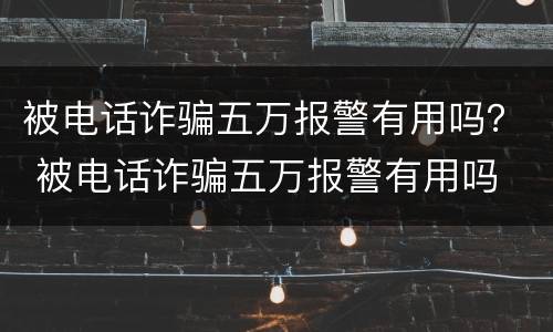 被电话诈骗五万报警有用吗？ 被电话诈骗五万报警有用吗