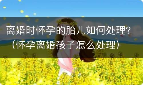 离婚时怀孕的胎儿如何处理？（怀孕离婚孩子怎么处理）