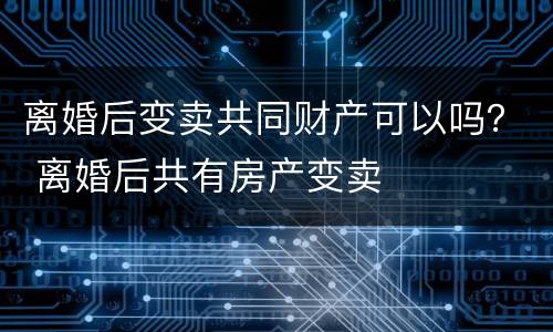 离婚后变卖共同财产可以吗？ 离婚后共有房产变卖