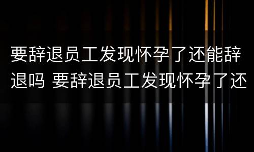 要辞退员工发现怀孕了还能辞退吗 要辞退员工发现怀孕了还能辞退吗怎么赔偿