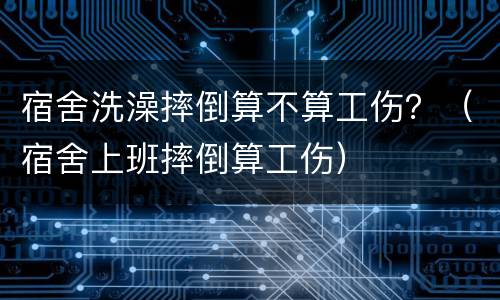 宿舍洗澡摔倒算不算工伤？（宿舍上班摔倒算工伤）
