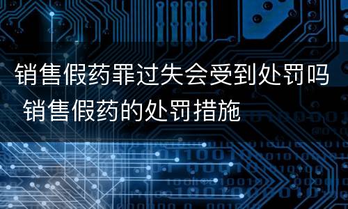 销售假药罪过失会受到处罚吗 销售假药的处罚措施