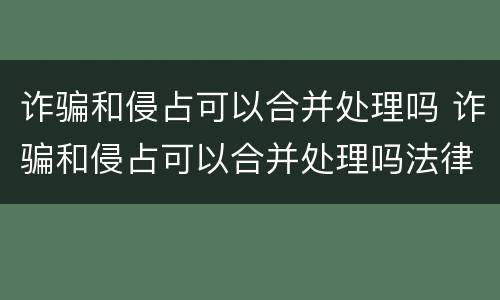 诈骗和侵占可以合并处理吗 诈骗和侵占可以合并处理吗法律