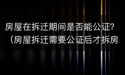 房屋在拆迁期间是否能公证？（房屋拆迁需要公证后才拆房吗）