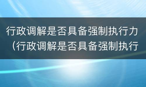 行政调解是否具备强制执行力（行政调解是否具备强制执行力的条件）