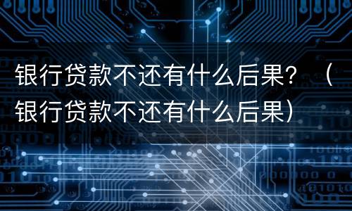 银行贷款不还有什么后果？（银行贷款不还有什么后果）