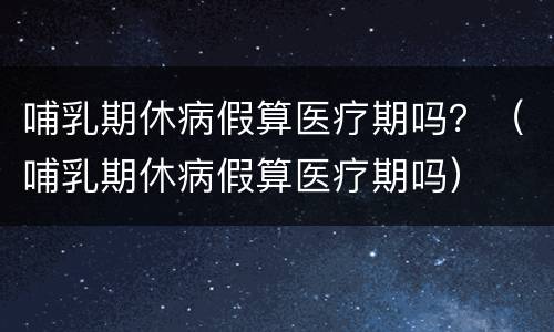 哺乳期休病假算医疗期吗？（哺乳期休病假算医疗期吗）